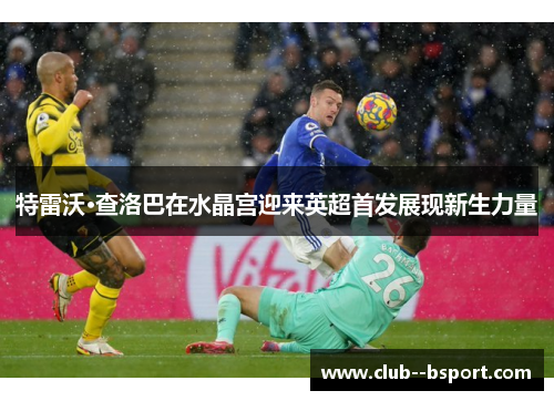 特雷沃·查洛巴在水晶宫迎来英超首发展现新生力量